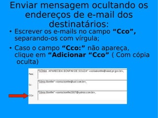 Enviar mensagem ocultando os
   endereços de e-mail dos
        destinatários:
   Escrever os e-mails no campo “Cco”,
    separando-os com vírgula;
   Caso o campo “Cco:” não apareça,
    clique em “Adicionar “Cco” ( Com cópia
     oculta)
 