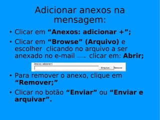 Adicionar anexos na
              mensagem:
   Clicar em “Anexos: adicionar +”;
   Clicar em “Browse” (Arquivo) e
    escolher clicando no arquivo a ser
    anexado no e-mail     clicar em: Abrir;

   Para remover o anexo, clique em
    “Remover;”
   Clicar no botão “Enviar” ou “Enviar e
    arquivar”.
 