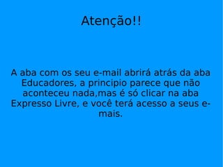 Atenção!!



A aba com os seu e-mail abrirá atrás da aba
  Educadores, a principio parece que não
  aconteceu nada,mas é só clicar na aba
Expresso Livre, e você terá acesso a seus e-
                   mais.
 