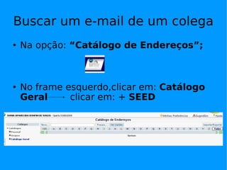 Buscar um e-mail de um colega Na opção:  “Catálogo de Endereços”; No frame esquerdo,clicar em:  Catálogo Geral  clicar em: +  SEED  