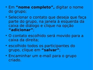 Em  “nome completo”,  digitar o nome do grupo; Selecionar o contato que deseja que faça parte do grupo, na janela à esquerda da caixa de diálogo e clique na opção  “adicionar” ; O contato escolhido será movido para a caixa da direita; escolhido todos os participantes do grupo, clique em  “salvar” ; Encaminhar um e-mail para o grupo criado. 