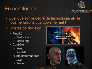 En conclusion...
●   Quel que soit le degré de technologie utilisé,
    nous ne faisons que copier le réel !
●   Critères de décision
    ●   Finalité
         –   Production
         –   Temps réel
    ●   Contrôle
         –   Rejeu
         –   Interactif
    ●   Humain/Humanoïde
         –   Scan
         –   Artiste
                          Copyright Dynamixyz © 2012   19/20
 