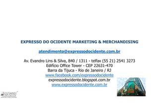 EXPRESSO DO OCIDENTE MARKETING & MERCHANDISING
atendimento@expressodocidente.com.br
Av. Evandro Lins & Silva, 840 / 1311 - telfax (55 21) 2541 3273
Edifício Office Tower - CEP 22631-470
Barra da Tijuca - Rio de Janeiro / RJ
www.facebook.com/expressodocidente
expressodocidente.blogspot.com.br
www.expressodocidente.com.br
 
