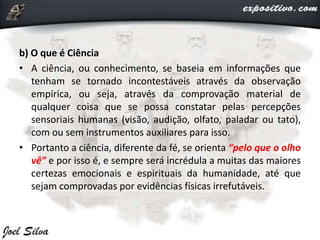b) O que é Ciência
• A ciência, ou conhecimento, se baseia em informações que
tenham se tornado incontestáveis através da observação
empírica, ou seja, através da comprovação material de
qualquer coisa que se possa constatar pelas percepções
sensoriais humanas (visão, audição, olfato, paladar ou tato),
com ou sem instrumentos auxiliares para isso.
• Portanto a ciência, diferente da fé, se orienta “pelo que o olho
vê” e por isso é, e sempre será incrédula a muitas das maiores
certezas emocionais e espirituais da humanidade, até que
sejam comprovadas por evidências físicas irrefutáveis.
 