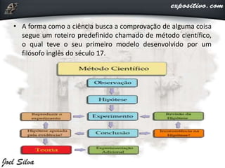 • A forma como a ciência busca a comprovação de alguma coisa
segue um roteiro predefinido chamado de método científico,
o qual teve o seu primeiro modelo desenvolvido por um
filósofo inglês do século 17.
 