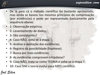 • De lá para cá o método científico foi bastante aprimorado,
mas ainda se baseia nos mesmos princípios de comprovação
(por evidências) e pode ser representado basicamente pela
sequência abaixo.
• 1- Observação empírica;
• 2- Levantamento de dados;
• 3- São consistentes?
• 4- Caso NÃO, volta-se à etapa 1;
• 5- Análise e avaliação das evidências;
• 6- Registro da possibilidade (hipótese);
• 7- Busca por mais evidências;
• 8- As evidências comprovam a hipótese?
• 9- Caso NÃO, trata-se como TEORIA e volta-se à etapa 7;
• 10- Caso SIM a teoria evolui para FATO científico.
 