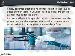 • Então, podemos dizer que no mundo científico tudo que se
possa afirmar sobre o universo físico se enquadra em dois
grandes grupos: teorias e fatos.
• Por isso a ciência é incapaz de concluir sobre coisas que não
possam ser percebidas pelos cinco sentidos ou demonstradas
por experimentos de campo ou em seus laboratórios.
 