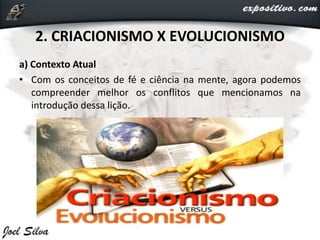 2. CRIACIONISMO X EVOLUCIONISMO
a) Contexto Atual
• Com os conceitos de fé e ciência na mente, agora podemos
compreender melhor os conflitos que mencionamos na
introdução dessa lição.
 