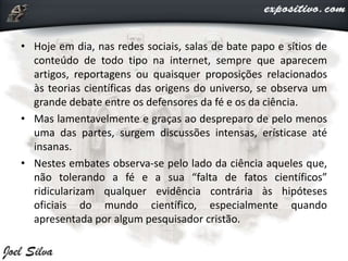• Hoje em dia, nas redes sociais, salas de bate papo e sítios de
conteúdo de todo tipo na internet, sempre que aparecem
artigos, reportagens ou quaisquer proposições relacionados
às teorias científicas das origens do universo, se observa um
grande debate entre os defensores da fé e os da ciência.
• Mas lamentavelmente e graças ao despreparo de pelo menos
uma das partes, surgem discussões intensas, erísticase até
insanas.
• Nestes embates observa-se pelo lado da ciência aqueles que,
não tolerando a fé e a sua “falta de fatos científicos”
ridicularizam qualquer evidência contrária às hipóteses
oficiais do mundo científico, especialmente quando
apresentada por algum pesquisador cristão.
 