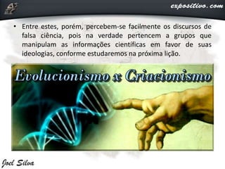 • Entre estes, porém, percebem-se facilmente os discursos de
falsa ciência, pois na verdade pertencem a grupos que
manipulam as informações científicas em favor de suas
ideologias, conforme estudaremos na próxima lição.
 