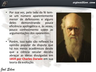 • Por sua vez, pelo lado da fé tem-
se um número aparentemente
menor de defensores e alguns
deles demonstrando pouca
eficiência apologética e, às vezes,
pouco conhecimento sobre as
argumentações dos oponentes.
• Porém, isso tudo são reflexos na
opinião popular da disputa que
há nos meios acadêmicos desde
que a ciência secular decidiu
abraçar as ideias divulgadas em
1859 por Charles Darwin em sua
teoria da evolução.
 