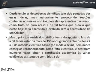 • Desde então as descobertas científicas tem sido pautadas por
essas ideias, mas naturalmente provocando reações
contrárias nos meios cristãos, pois elas apresentam o universo
como fruto do puro acaso e de tal forma que tudo o que
existe hoje teria aparecido e evoluído sem a necessidade de
um Criador.
• Mas o principal revide dos cristãos tem sido apontar o fato de
a tal teoria estar há mais de 150 anos girando entre os itens 7
a 9 do método científico básico (no modelo acima) sem nunca
conseguir reconhecimento como fato científico, e tentaram
inúmeras vezes obter a certificação acadêmica às várias
evidências existentes e contrárias a ela.
 