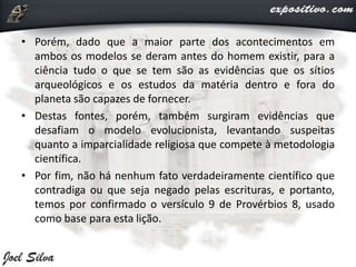 • Porém, dado que a maior parte dos acontecimentos em
ambos os modelos se deram antes do homem existir, para a
ciência tudo o que se tem são as evidências que os sítios
arqueológicos e os estudos da matéria dentro e fora do
planeta são capazes de fornecer.
• Destas fontes, porém, também surgiram evidências que
desafiam o modelo evolucionista, levantando suspeitas
quanto a imparcialidade religiosa que compete à metodologia
científica.
• Por fim, não há nenhum fato verdadeiramente científico que
contradiga ou que seja negado pelas escrituras, e portanto,
temos por confirmado o versículo 9 de Provérbios 8, usado
como base para esta lição.
 