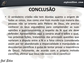 CONCLUSÃO
• O verdadeiro cristão não tem dúvidas quanto a origem de
todas as coisas, mas como vive num mundo cuja maioria das
pessoas não se orienta pela Palavra de Deus, ele precisa
conhecer os seus argumentos para compreender as suas
opiniões e posicionamentos a respeito da fé que ele deve
defender. Apresentamos aqui o cenário atual e sobre o qual,
nas próximas lições, trataremos das principais questões que
norteiam a disputa entre a fé e a falsa ciência (considerada
assim por ter abandonado a imparcialidade e manipulado as
descobertas científicas à guisa de tentar provar a inexistência
de Deus). Felizmente, de acordo com o próprio método
científico, afirmar que Deus não existe não é científico!
 