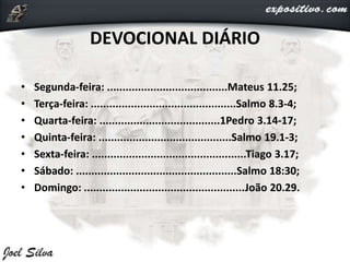 DEVOCIONAL DIÁRIO
• Segunda-feira: .......................................Mateus 11.25;
• Terça-feira: ...............................................Salmo 8.3-4;
• Quarta-feira: .......................................1Pedro 3.14-17;
• Quinta-feira: ...........................................Salmo 19.1-3;
• Sexta-feira: ..................................................Tiago 3.17;
• Sábado: ....................................................Salmo 18:30;
• Domingo: ....................................................João 20.29.
 