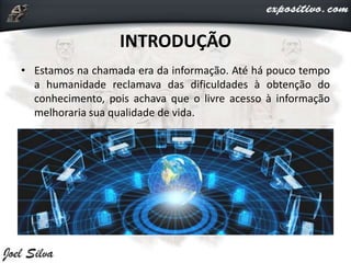 INTRODUÇÃO
• Estamos na chamada era da informação. Até há pouco tempo
a humanidade reclamava das dificuldades à obtenção do
conhecimento, pois achava que o livre acesso à informação
melhoraria sua qualidade de vida.
 