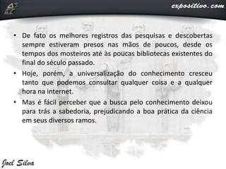 • De fato os melhores registros das pesquisas e descobertas
sempre estiveram presos nas mãos de poucos, desde os
tempos dos mosteiros até às poucas bibliotecas existentes do
final do século passado.
• Hoje, porém, a universalização do conhecimento cresceu
tanto que podemos consultar qualquer coisa e a qualquer
hora na internet.
• Mas é fácil perceber que a busca pelo conhecimento deixou
para trás a sabedoria, prejudicando a boa prática da ciência
em seus diversos ramos.
 