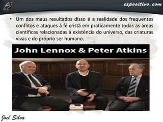 • Um dos maus resultados disso é a realidade dos frequentes
conflitos e ataques à fé cristã em praticamente todas as áreas
científicas relacionadas à existência do universo, das criaturas
vivas e do próprio ser humano.
 