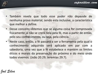 • Também revela que todo esse poder não depende de
nenhuma prova material, sendo esta inclusive, a característica
que melhor a define.
• Desse conceito obtemos que se alguma coisa for comprovada
fisicamente já não se crerá nela pela fé, mas a partir de então,
pelo seu conhecimento, ou seja, pela ciência.
• Neste caso, então, a fé passará a ser a ferramenta pela qual o
conhecimento adquirido será aplicado em par com a
sabedoria, uma vez que a fé estabelece e mantém os limites
éticos e morais da preservação do próximo e do meio onde
todos vivemos. (João 20.29; Jeremias 29.7).
 