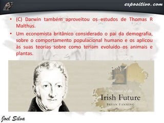 • (C) Darwin também aproveitou os estudos de Thomas R
Malthus.
• Um economista britânico considerado o pai da demografia,
sobre o comportamento populacional humano e os aplicou
às suas teorias sobre como teriam evoluído os animais e
plantas.
 