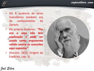 • (D) A ausência de seres
transitórios também era
de conhecimento do
Darwin.
• Ele próprio declarou : “Por
ora o caso não tem
explicação e pode ser
usado como argumento
válido contra os conceitos
aqui expostos”
• (Darwin, 1872, Origem da
Espécies, cap. X).
 