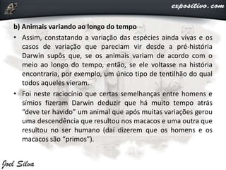 b) Animais variando ao longo do tempo
• Assim, constatando a variação das espécies ainda vivas e os
casos de variação que pareciam vir desde a pré-história
Darwin supôs que, se os animais variam de acordo com o
meio ao longo do tempo, então, se ele voltasse na história
encontraria, por exemplo, um único tipo de tentilhão do qual
todos aqueles vieram.
• Foi neste raciocínio que certas semelhanças entre homens e
símios fizeram Darwin deduzir que há muito tempo atrás
“deve ter havido” um animal que após muitas variações gerou
uma descendência que resultou nos macacos e uma outra que
resultou no ser humano (daí dizerem que os homens e os
macacos são “primos”).
 