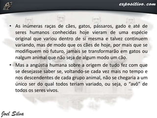 • As inúmeras raças de cães, gatos, pássaros, gado e até de
seres humanos conhecidas hoje vieram de uma espécie
original que variou dentro de si mesma e talvez continuem
variando, mas de modo que os cães de hoje, por mais que se
modifiquem no futuro, jamais se transformarão em gatos ou
nalgum animal que não seja de algum modo um cão.
• Mas a angústia humana sobre a origem de tudo fez com que
se desejasse saber se, voltando-se cada vez mais no tempo e
nos descendentes de cada grupo animal, não se chegaria a um
único ser do qual todos teriam variado, ou seja, o “avô” de
todos os seres vivos.
 