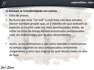 c) Animais se transformando em outros.
• Falta de provas.
• Na busca por esse “ser avô” e com base nos seus estudos,
Darwin também propôs que, se à medida em que evoluem as
espécies se tornam cada vez mais aperfeiçoadas, então, ao
voltar na linha do tempo seriam encontrados antepassados
cada vez mais simples que os seus descendentes.
• Assim, se escolhêssemos o cão como exemplo e voltássemos
no tempo seguindo os seus antepassados certamente
chegaríamos a uma raça original da qual vieram todos os cães
de hoje.
 