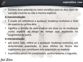 • Existem duas palavras no meio científico para os dois tipos de
variação (restrita ou não à mesma espécie).
A macroevolução:
• É usada em referência a qualquer mudança evolutiva a nível
de espécie ou acima dela.
• Significa a divisão de uma espécie em duas ou as mudanças
numa espécie ao longo do tempo que resultarão no
surgimento de outra.
A microevolução:
• por outro lado, refere-se a qualquer mudança evolutiva, em
determinada população, e seus efeitos na forma dos
organismos que constituem esta população ou espécie.
• A primeira jamais foi comprovada, contrariamente à segunda.
 