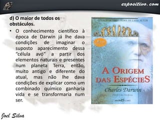 d) O maior de todos os
obstáculos.
• O conhecimento científico à
época de Darwin já lhe dava
condições de imaginar o
suposto aparecimento dessa
“célula avó” a partir dos
elementos naturais e presentes
num planeta Terra, então,
muito antigo e diferente do
atual, mas não lhe dava
condições de explicar como um
combinado químico ganharia
vida e se transformaria num
ser.
 