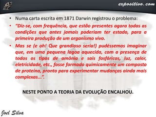 • Numa carta escrita em 1871 Darwin registrou o problema:
• “Diz-se, com frequência, que estão presentes agora todas as
condições que antes jamais poderiam ter estado, para a
primeira produção de um organismo vivo.
• Mas se (e oh! Que grandioso seria!) pudéssemos imaginar
que, em uma pequena lagoa aquecida, com a presença de
todos os tipos de amônia e sais fosfóricos, luz, calor,
eletricidade, etc., fosse formado quimicamente um composto
de proteína, pronto para experimentar mudanças ainda mais
complexas...”.
NESTE PONTO A TEORIA DA EVOLUÇÃO ENCALHOU.
 