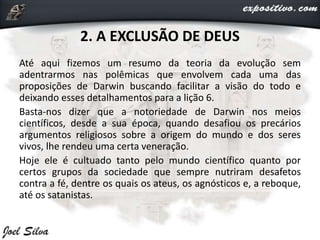 2. A EXCLUSÃO DE DEUS
Até aqui fizemos um resumo da teoria da evolução sem
adentrarmos nas polêmicas que envolvem cada uma das
proposições de Darwin buscando facilitar a visão do todo e
deixando esses detalhamentos para a lição 6.
Basta-nos dizer que a notoriedade de Darwin nos meios
científicos, desde a sua época, quando desafiou os precários
argumentos religiosos sobre a origem do mundo e dos seres
vivos, lhe rendeu uma certa veneração.
Hoje ele é cultuado tanto pelo mundo científico quanto por
certos grupos da sociedade que sempre nutriram desafetos
contra a fé, dentre os quais os ateus, os agnósticos e, a reboque,
até os satanistas.
 