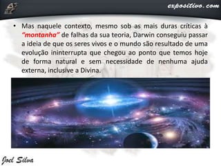 • Mas naquele contexto, mesmo sob as mais duras críticas à
“montanha” de falhas da sua teoria, Darwin conseguiu passar
a ideia de que os seres vivos e o mundo são resultado de uma
evolução ininterrupta que chegou ao ponto que temos hoje
de forma natural e sem necessidade de nenhuma ajuda
externa, inclusive a Divina.
 