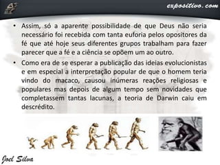 • Assim, só a aparente possibilidade de que Deus não seria
necessário foi recebida com tanta euforia pelos opositores da
fé que até hoje seus diferentes grupos trabalham para fazer
parecer que a fé e a ciência se opõem um ao outro.
• Como era de se esperar a publicação das ideias evolucionistas
e em especial a interpretação popular de que o homem teria
vindo do macaco, causou inúmeras reações religiosas e
populares mas depois de algum tempo sem novidades que
completassem tantas lacunas, a teoria de Darwin caiu em
descrédito.
 