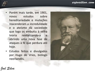 • Porém mais tarde, em 1901,
novos estudos sobre
hereditariedade e mutações
reacenderam a incredulidade
e o ateísmo da sociedade
que logo os embutiu à velha
teoria revitalizando-a e
abrindo uma nova fase de
ataques à fé que perdura até
hoje.
• Estudos feitos e divulgados
por Hugo de Vries, biólogo
neerlandês.
 