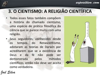 3. O CIENTISMO: A RELIGIÃO CIENTÍFICA
• Todos esses fatos também compõem
a história do chamado cientismo,
uma espécie de prática filosófica da
ciência que se parece muito com uma
religião.
• Seus seguidores, conhecidos desde
os tempos do Renascentismo,
adotaram as teorias de Darwin por
acreditarem que se a existência de
Deus e da fé não pode ser
demonstrada pelos métodos
científicos, então não deve ser aceita
como verdadeira.
 