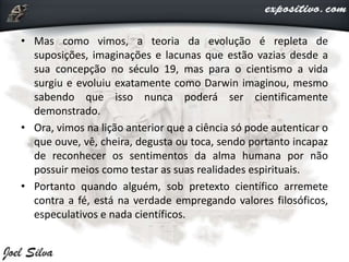 • Mas como vimos, a teoria da evolução é repleta de
suposições, imaginações e lacunas que estão vazias desde a
sua concepção no século 19, mas para o cientismo a vida
surgiu e evoluiu exatamente como Darwin imaginou, mesmo
sabendo que isso nunca poderá ser cientificamente
demonstrado.
• Ora, vimos na lição anterior que a ciência só pode autenticar o
que ouve, vê, cheira, degusta ou toca, sendo portanto incapaz
de reconhecer os sentimentos da alma humana por não
possuir meios como testar as suas realidades espirituais.
• Portanto quando alguém, sob pretexto científico arremete
contra a fé, está na verdade empregando valores filosóficos,
especulativos e nada científicos.
 