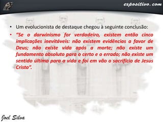 • Um evolucionista de destaque chegou à seguinte conclusão:
• “Se o darwinismo for verdadeiro, existem então cinco
implicações inevitáveis: não existem evidências a favor de
Deus; não existe vida após a morte; não existe um
fundamento absoluto para o certo e o errado; não existe um
sentido último para a vida e foi em vão o sacrifício de Jesus
Cristo”.
 