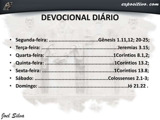 DEVOCIONAL DIÁRIO
• Segunda-feira: ...................................Gênesis 1.11,12; 20-25;
• Terça-feira: ......................................................Jeremias 3.15;
• Quarta-feira: ................................................1Coríntios 8.1,2;
• Quinta-feira: .................................................1Coríntios 13.2;
• Sexta-feira: ...................................................1Coríntios 13.8;
• Sábado: ....................................................Colossenses 2.1-3;
• Domingo: ...............................................................Jó 21.22 .
 
