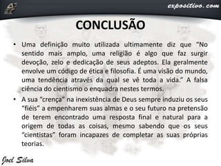 CONCLUSÃO
• Uma definição muito utilizada ultimamente diz que “No
sentido mais amplo, uma religião é algo que faz surgir
devoção, zelo e dedicação de seus adeptos. Ela geralmente
envolve um código de ética e filosofia. É uma visão do mundo,
uma tendência através da qual se vê toda a vida.” A falsa
ciência do cientismo o enquadra nestes termos.
• A sua “crença” na inexistência de Deus sempre induziu os seus
“fiéis” a empenharem suas almas e o seu futuro na pretensão
de terem encontrado uma resposta final e natural para a
origem de todas as coisas, mesmo sabendo que os seus
“cientistas” foram incapazes de completar as suas próprias
teorias.
 