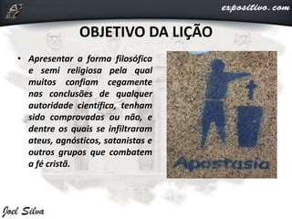 OBJETIVO DA LIÇÃO
• Apresentar a forma filosófica
e semi religiosa pela qual
muitos confiam cegamente
nas conclusões de qualquer
autoridade científica, tenham
sido comprovadas ou não, e
dentre os quais se infiltraram
ateus, agnósticos, satanistas e
outros grupos que combatem
a fé cristã.
 