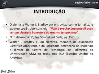 INTRODUÇÃO
• O cientista Walter L Bradley em entrevista com o jornalista e
ex-ateu Lee Strobel concluiu: “Hoje é preciso bastante fé para
ser um cientista honesto e ao mesmo tempo ateu”.
• “Em defesa da fé”, Lee Strobel, ed. Vida, pg. 152.
• Walter L Bradley é um cientista, membro da Associação
Científica Americana e da Sociedade Americana de Materiais
e diretor do Centro de Tecnologia de Polímeros da
Universidade A&M do Texas, nos EUA (Estados Unidos da
América).
 