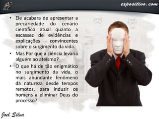 • Ele acabara de apresentar a
precariedade do cenário
científico atual quanto a
escassez de evidências e
explicações convincentes
sobre o surgimento da vida.
• Mas Por que a ciência levaria
alguém ao ateísmo?
• O que há de tão enigmático
no surgimento da vida, o
mais abundante fenômeno
da natureza desde tempos
remotos, para induzir os
homens a eliminar Deus do
processo?
 