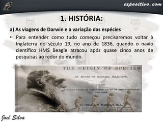1. HISTÓRIA:
a) As viagens de Darwin e a variação das espécies
• Para entender como tudo começou precisaremos voltar à
Inglaterra do século 19, no ano de 1836, quando o navio
científico HMS Beagle atracou após quase cinco anos de
pesquisas ao redor do mundo.
 