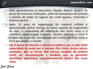 • Dele desembarcou o naturalista Charles Robert Darwin de
posse de inúmeras anotações, além de exemplares de animais
e plantas de todos os lugares por onde passou, incluindo a
América do Sul.
• Após 23 anos de organização do material colhido e
aproveitando outras teorias da época quanto ao surgimento
da vida, a capacidade de adaptação dos seres vivos e o
equilíbrio populacional humano, Darwin publicou o livro A
Origem das Espécies, considerado por muitos até hoje como o
livro que abalou o mundo.
• (A) À época de Darwin a ciência acreditava que a vida tinha
capacidade de surgir por si mesma. Eles criam, dentre outros
exemplos, que as larvas das moscas surgiam da própria
carne em decomposição e também que os parasitas
intestinais apareciam espontaneamente dentro dos seres
vivos.
 