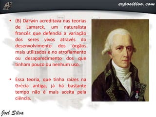 • (B) Darwin acreditava nas teorias
de Lamarck, um naturalista
francês que defendia a variação
dos seres vivos através do
desenvolvimento dos órgãos
mais utilizados e no atrofiamento
ou desaparecimento dos que
tinham pouco ou nenhum uso.
• Essa teoria, que tinha raízes na
Grécia antiga, já há bastante
tempo não é mais aceita pela
ciência.
 
