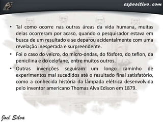 • Tal como ocorre nas outras áreas da vida humana, muitas
delas ocorreram por acaso, quando o pesquisador estava em
busca de um resultado e se deparou acidentalmente com uma
revelação inesperada e surpreendente.
• Foi o caso do velcro, do micro-ondas, do fósforo, do teflon, da
penicilina e do celofane, entre muitos outros.
• Outras invenções seguiram um longo caminho de
experimentos mal sucedidos até o resultado final satisfatório,
como a conhecida história da lâmpada elétrica desenvolvida
pelo inventor americano Thomas Alva Edison em 1879.
 