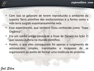 • Com isso se gabaram de terem reproduzido o ambiente da
suposta Terra primitiva dos evolucionistas e a forma como a
vida teria surgido espontaneamente nela.
• Esse experimento, que também ficou conhecido como “Sopa
Orgânica”.
• Era um sonho antigo (reveja-se a frase de Darwin na lição 2)
que causou euforia no mundo científico.
• Porém, o que eles conseguiram foi apenas o surgimento de
aminoácidos simples, inanimados e incapazes de se
organizarem ao ponto de formar uma molécula de proteína.
 