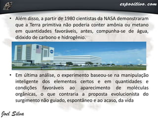 • Além disso, a partir de 1980 cientistas da NASA demonstraram
que a Terra primitiva não poderia conter amônia ou metano
em quantidades favoráveis, antes, compunha-se de água,
dióxido de carbono e hidrogênio.
• Em última análise, o experimento baseou-se na manipulação
inteligente dos elementos certos e em quantidades e
condições favoráveis ao aparecimento de moléculas
orgânicas, o que contraria a proposta evolucionista do
surgimento não guiado, espontâneo e ao acaso, da vida
 