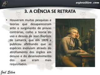 3. A CIÊNCIA SE RETRATA
• Houveram muitas pesquisas e
teorias que desapareceram
ante o surgimento de provas
contrárias, como a teoria do
uso e desuso de Jean-Baptiste
de Lamarck, que em 1809 a
publicou afirmando que as
espécies evoluíam através do
atrofiamento dos órgãos em
desuso e do desenvolvimento
dos que eram mais
requisitados.
 